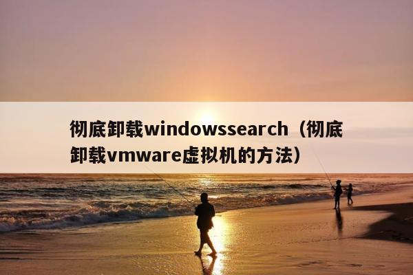 彻底卸载windowssearch（彻底卸载vmware虚拟机的方法）