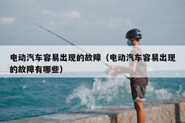 电动汽车容易出现的故障（电动汽车容易出现的故障有哪些）