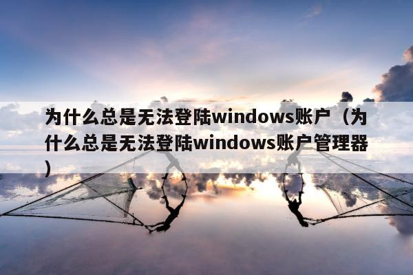 为什么总是无法登陆windows账户（为什么总是无法登陆windows账户管理器）