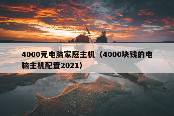 4000元电脑家庭主机（4000块钱的电脑主机配置2021）