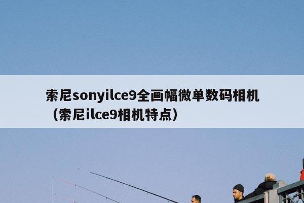 索尼sonyilce9全画幅微单数码相机（索尼ilce9相机特点）