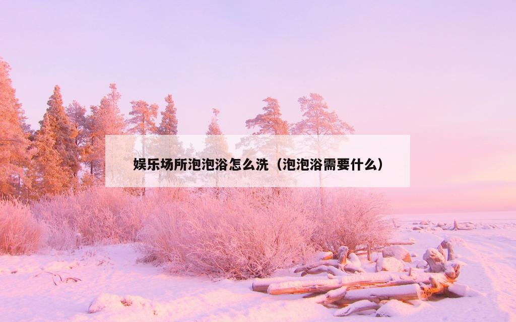 娱乐场所泡泡浴怎么洗（泡泡浴需要什么）