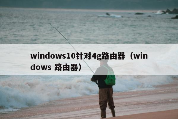 windows10针对4g路由器（windows 路由器）