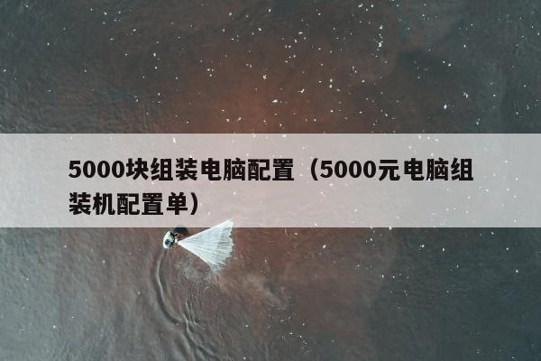 5000块组装电脑配置（5000元电脑组装机配置单）