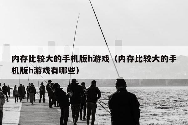 内存比较大的手机版h游戏（内存比较大的手机版h游戏有哪些）