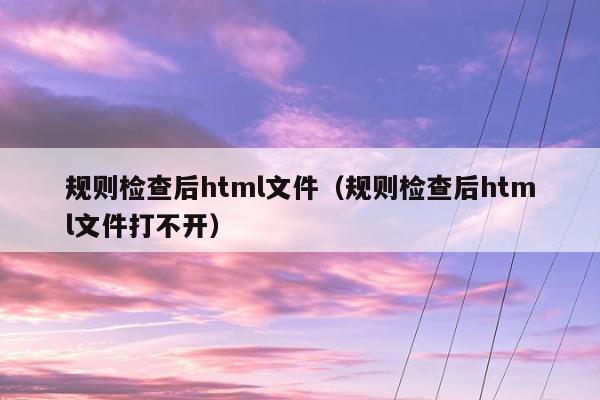 规则检查后html文件（规则检查后html文件打不开）