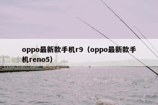 oppo最新款手机r9（oppo最新款手机reno5）