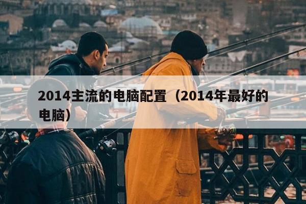 2014主流的电脑配置（2014年最好的电脑）