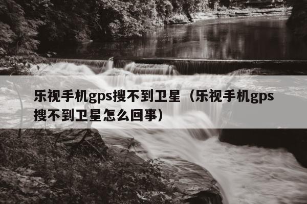 乐视手机gps搜不到卫星（乐视手机gps搜不到卫星怎么回事）