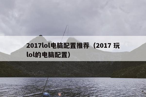 2017lol电脑配置推荐（2017 玩lol的电脑配置）