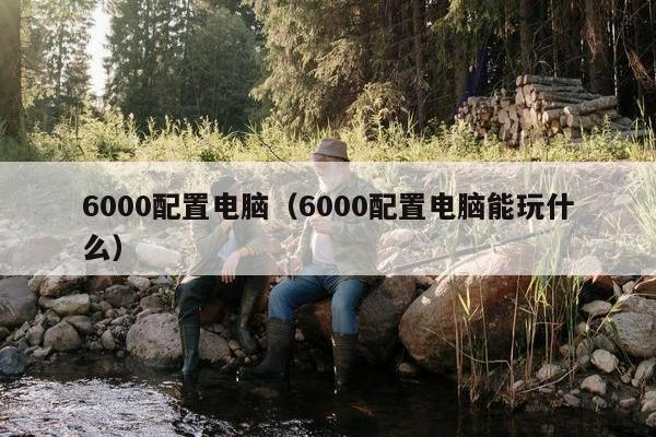 6000配置电脑（6000配置电脑能玩什么）