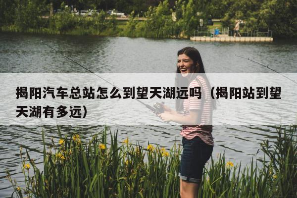 揭阳汽车总站怎么到望天湖远吗（揭阳站到望天湖有多远）