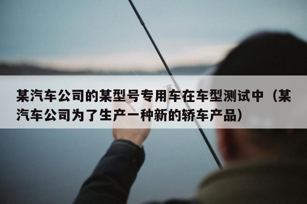 某汽车公司的某型号专用车在车型测试中（某汽车公司为了生产一种新的轿车产品）