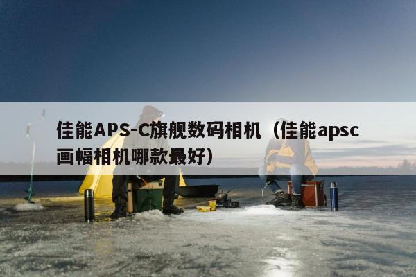 佳能APS-C旗舰数码相机（佳能apsc画幅相机哪款最好）