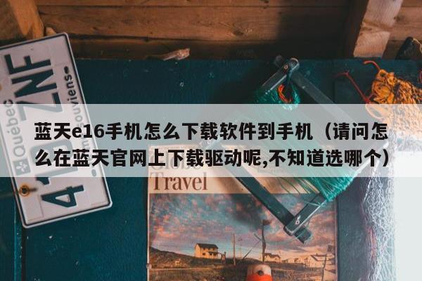 蓝天e16手机怎么下载软件到手机（请问怎么在蓝天官网上下载驱动呢,不知道选哪个）