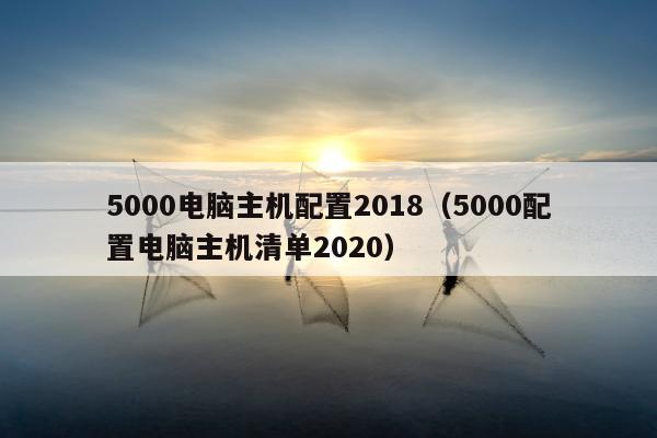 5000电脑主机配置2018（5000配置电脑主机清单2020）