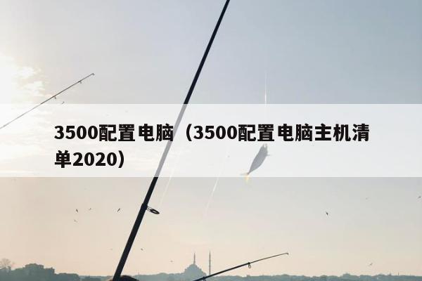 3500配置电脑（3500配置电脑主机清单2020）