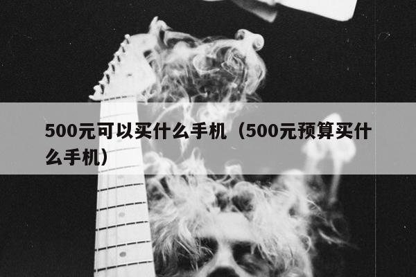 500元可以买什么手机（500元预算买什么手机）