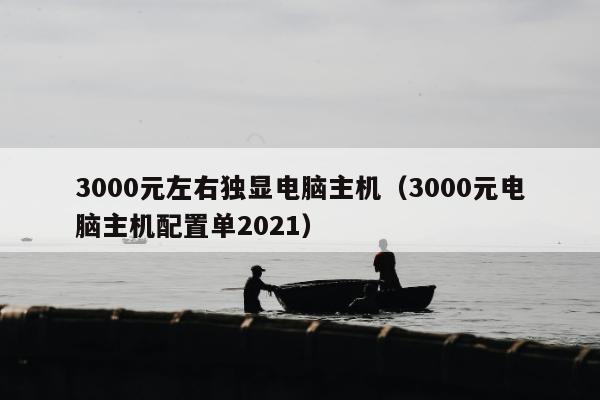 3000元左右独显电脑主机（3000元电脑主机配置单2021）