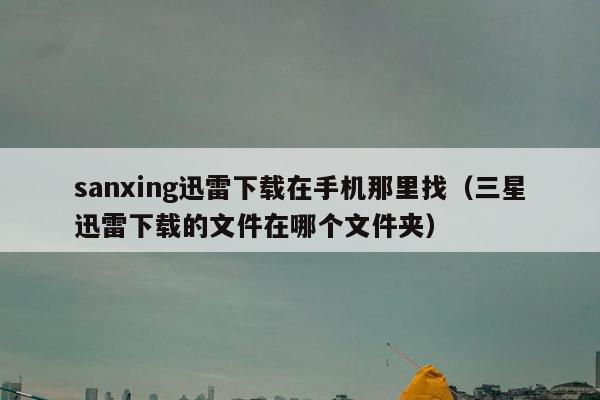 sanxing迅雷下载在手机那里找（三星迅雷下载的文件在哪个文件夹）