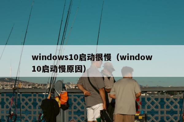 windows10启动很慢（window10启动慢原因）