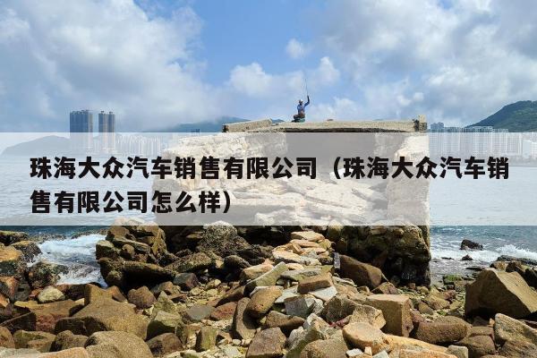 珠海大众汽车销售有限公司（珠海大众汽车销售有限公司怎么样）