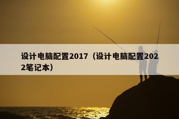 设计电脑配置2017（设计电脑配置2022笔记本）