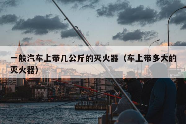 一般汽车上带几公斤的灭火器（车上带多大的灭火器）