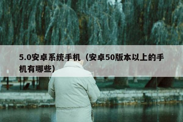 5.0安卓系统手机（安卓50版本以上的手机有哪些）