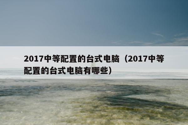 2017中等配置的台式电脑（2017中等配置的台式电脑有哪些）