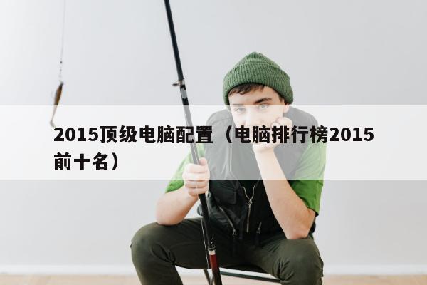 2015顶级电脑配置（电脑排行榜2015前十名）