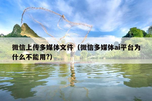 微信上传多媒体文件（微信多媒体ai平台为什么不能用?）