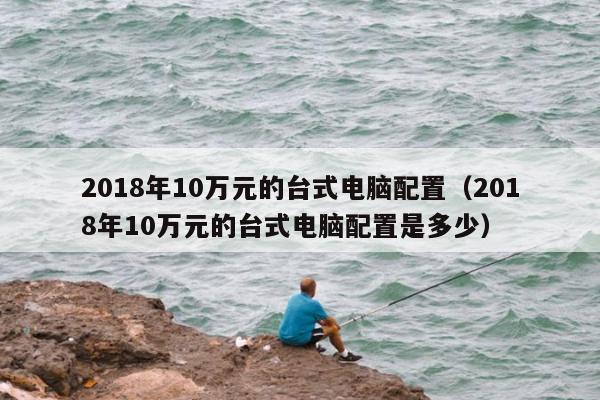 2018年10万元的台式电脑配置（2018年10万元的台式电脑配置是多少）