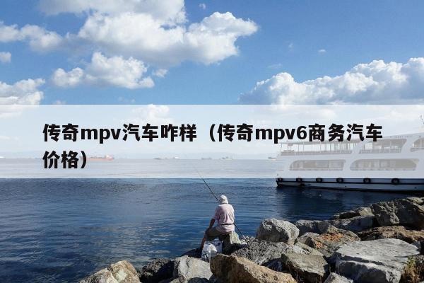 传奇mpv汽车咋样（传奇mpv6商务汽车价格）