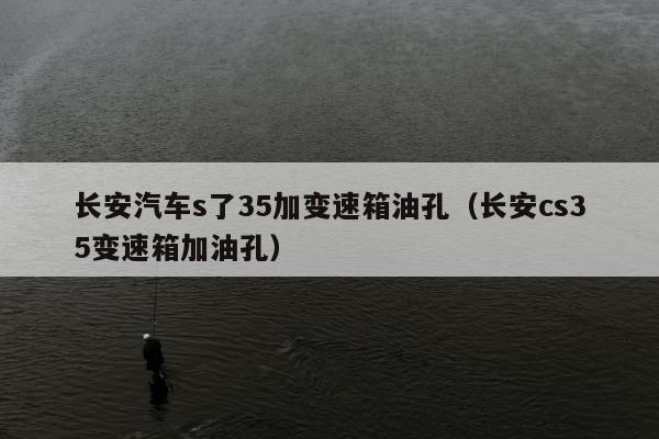 长安汽车s了35加变速箱油孔（长安cs35变速箱加油孔）