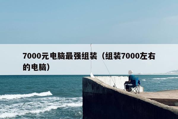 7000元电脑最强组装（组装7000左右的电脑）