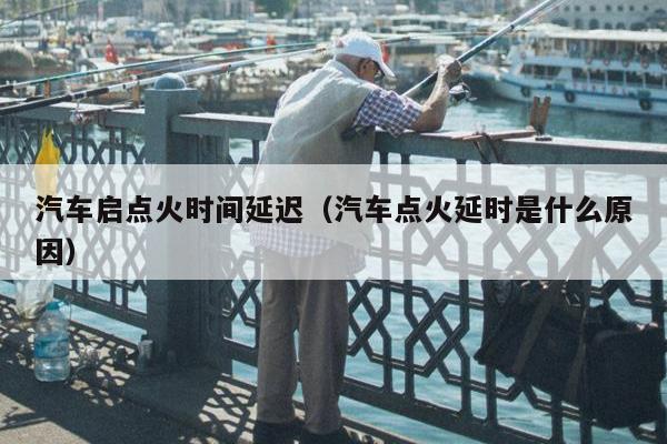 汽车启点火时间延迟（汽车点火延时是什么原因）