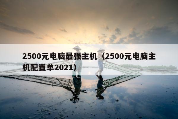 2500元电脑最强主机（2500元电脑主机配置单2021）