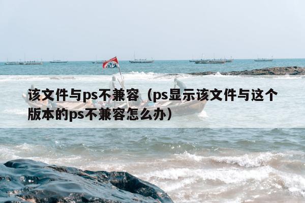 该文件与ps不兼容（ps显示该文件与这个版本的ps不兼容怎么办）