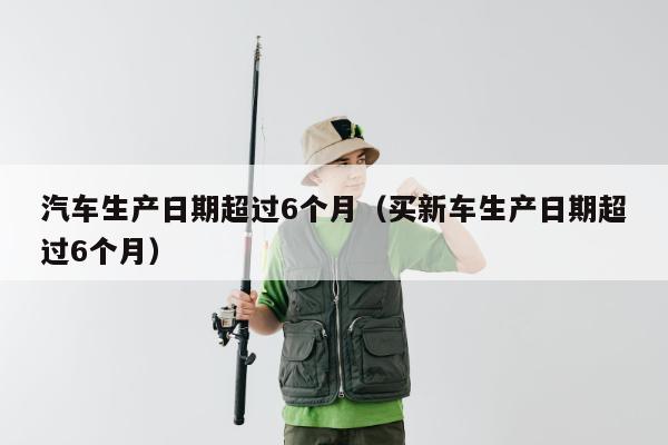 汽车生产日期超过6个月（买新车生产日期超过6个月）