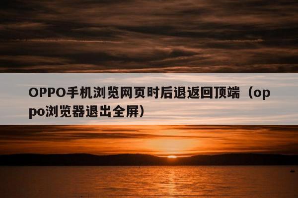 OPPO手机浏览网页时后退返回顶端（oppo浏览器退出全屏）