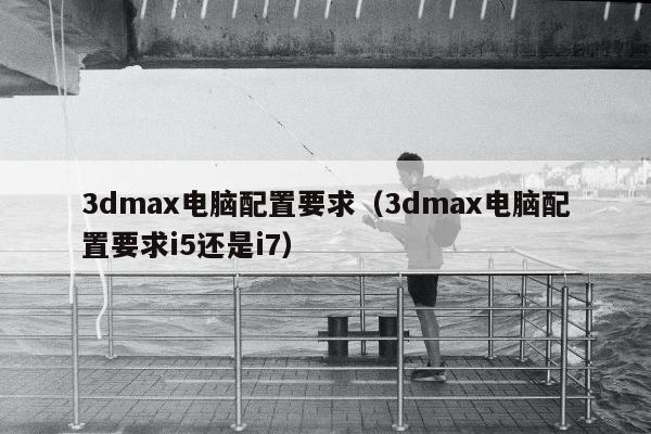 3dmax电脑配置要求（3dmax电脑配置要求i5还是i7）