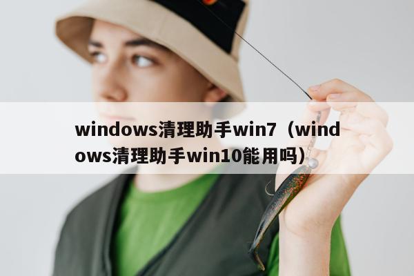 windows清理助手win7（windows清理助手win10能用吗）