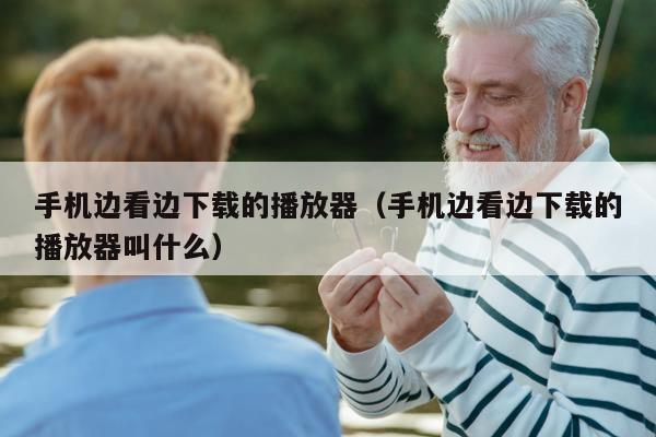 手机边看边下载的播放器（手机边看边下载的播放器叫什么）