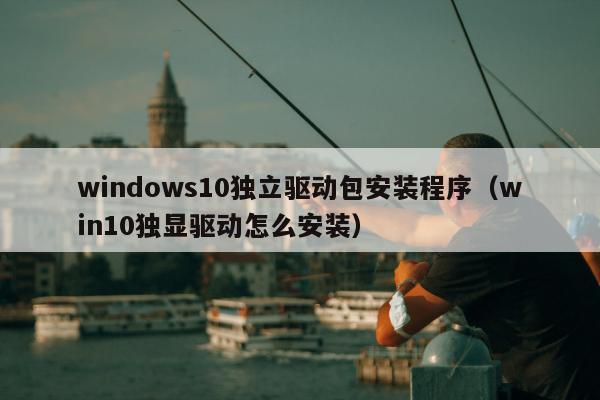 windows10独立驱动包安装程序（win10独显驱动怎么安装）