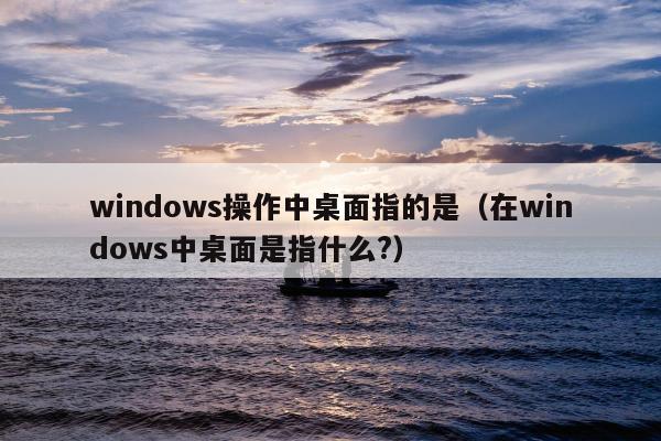 windows操作中桌面指的是（在windows中桌面是指什么?）