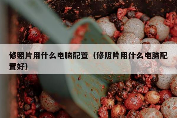 修照片用什么电脑配置（修照片用什么电脑配置好）