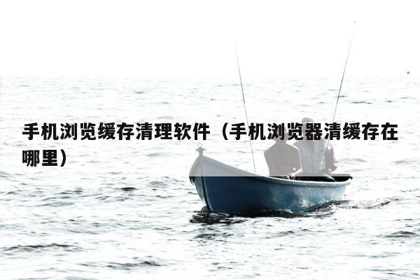 手机浏览缓存清理软件（手机浏览器清缓存在哪里）