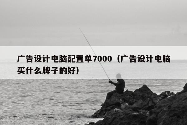 广告设计电脑配置单7000（广告设计电脑买什么牌子的好）