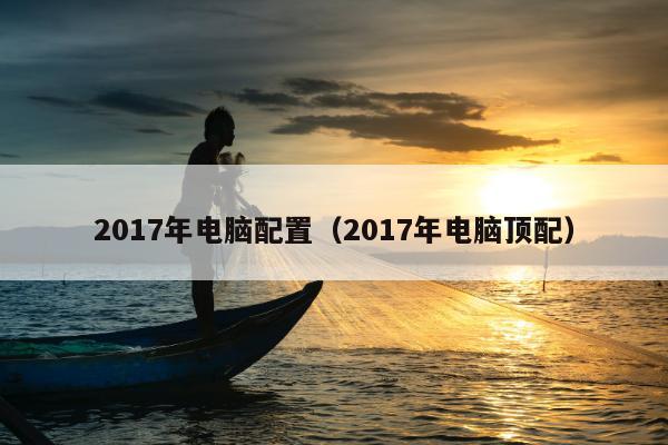 2017年电脑配置（2017年电脑顶配）